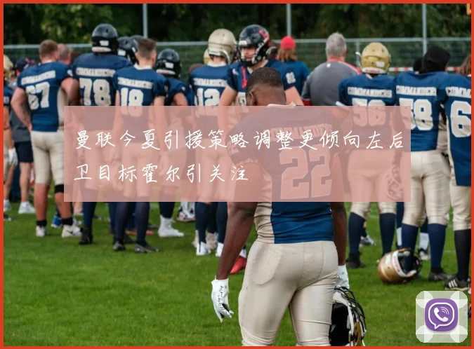 曼联今夏引援策略调整更倾向左后卫目标霍尔引关注