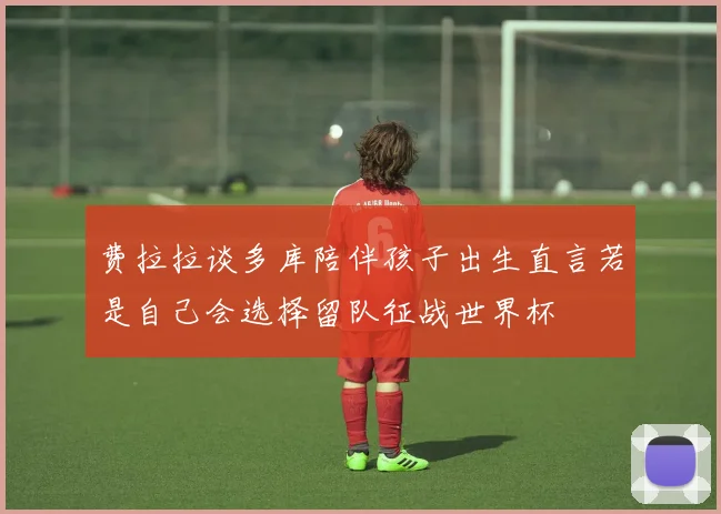 费拉拉谈多库陪伴孩子出生直言若是自己会选择留队征战世界杯