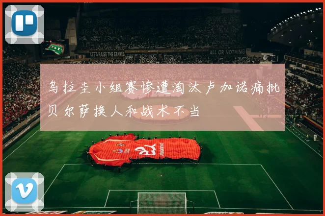 乌拉圭小组赛惨遭淘汰卢加诺痛批贝尔萨换人和战术不当