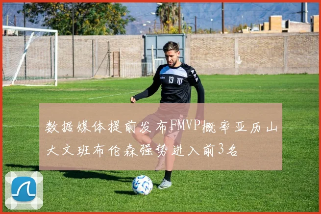 数据媒体提前发布FMVP概率亚历山大文班布伦森强势进入前3名