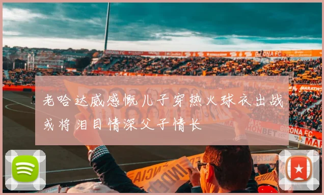 老哈达威感慨儿子穿热火球衣出战或将泪目情深父子情长