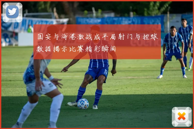 国安与海港激战成平局射门与控球数据揭示比赛精彩瞬间