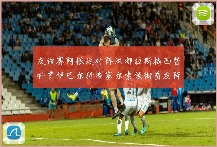 友谊赛阿根廷对阵洪都拉斯梅西替补贾伊巴尔科洛塞尔索领衔首发阵容