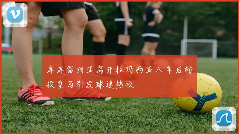 库库雷利亚离开拉玛西亚八年后转投皇马引发球迷热议