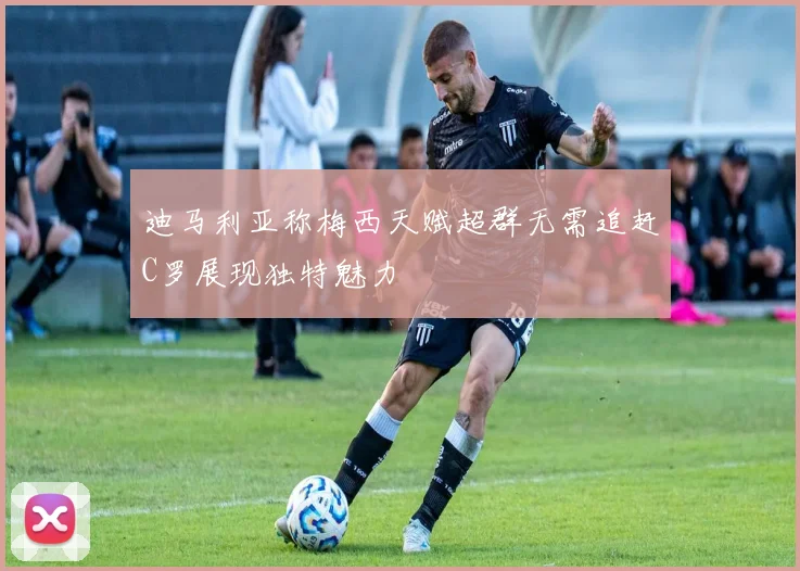 迪马利亚称梅西天赋超群无需追赶C罗展现独特魅力