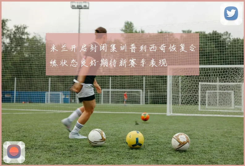 米兰开启封闭集训普利西奇恢复合练状态良好期待新赛季表现