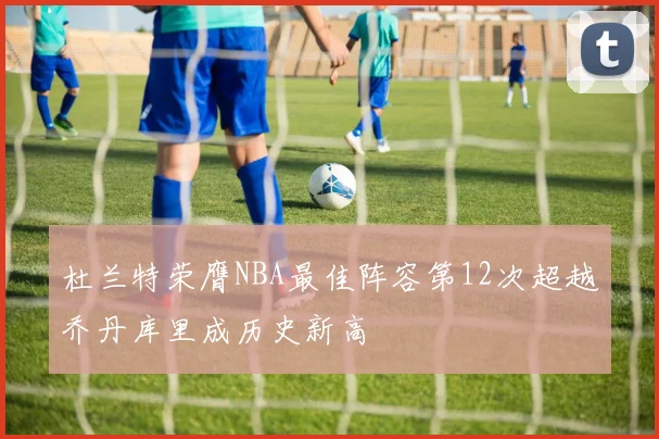 杜兰特荣膺NBA最佳阵容第12次超越乔丹库里成历史新高