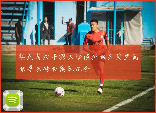 热刺与纽卡深入洽谈托纳利贝里瓦尔寻求转会离队机会