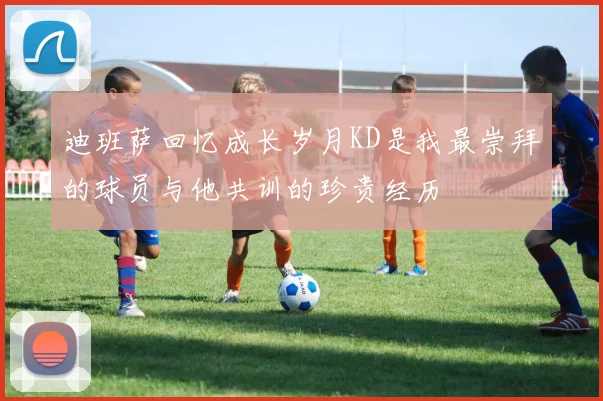 迪班萨回忆成长岁月KD是我最崇拜的球员与他共训的珍贵经历
