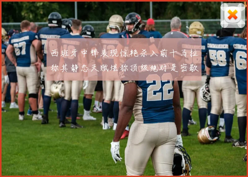 西班牙中锋表现惊艳杀入前十马拉称其静态天赋堪称顶级绝对是密歇根夺冠功臣