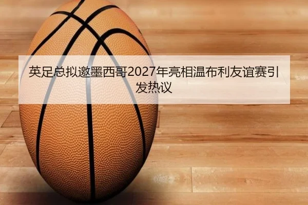 英足总拟邀墨西哥2027年亮相温布利友谊赛引发热议