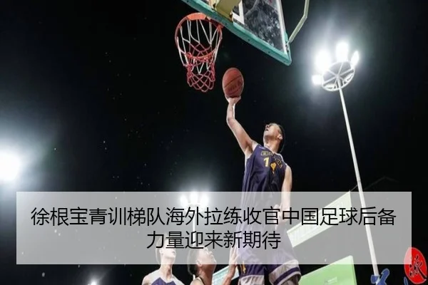 徐根宝青训梯队海外拉练收官中国足球后备力量迎来新期待